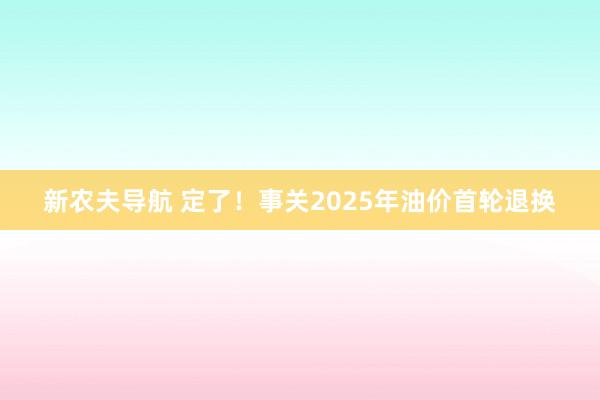 新农夫导航 定了！事关2025年油价首轮退换