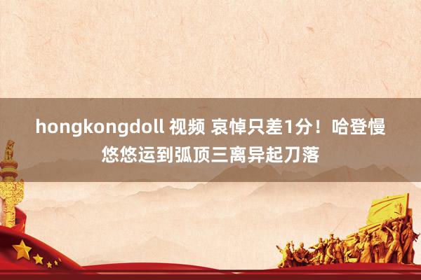 hongkongdoll 视频 哀悼只差1分！哈登慢悠悠运到弧顶三离异起刀落