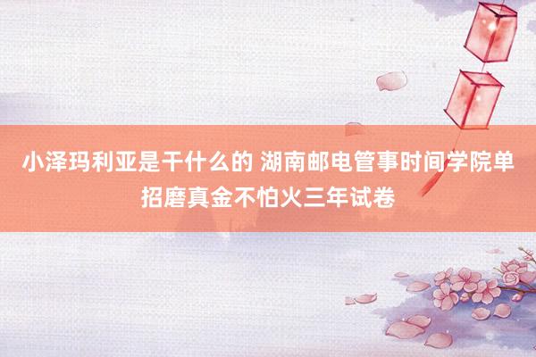 小泽玛利亚是干什么的 湖南邮电管事时间学院单招磨真金不怕火三年试卷