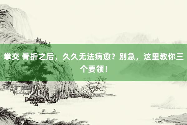 拳交 骨折之后，久久无法病愈？别急，这里教你三个要领！