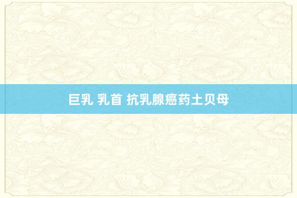 巨乳 乳首 抗乳腺癌药土贝母
