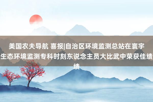 美国农夫导航 喜报|自治区环境监测总站在寰宇生态环境监测专科时刻东说念主员大比武中荣获佳绩