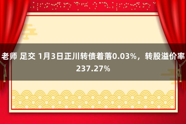 老师 足交 1月3日正川转债着落0.03%，转股溢价率237.27%