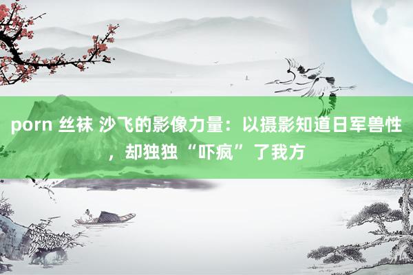 porn 丝袜 沙飞的影像力量：以摄影知道日军兽性，却独独 “吓疯” 了我方