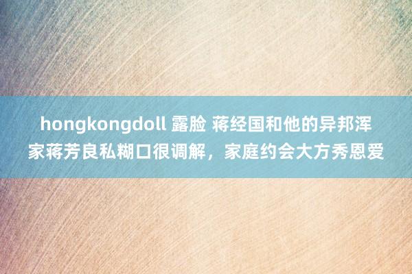 hongkongdoll 露脸 蒋经国和他的异邦浑家蒋芳良私糊口很调解，家庭约会大方秀恩爱