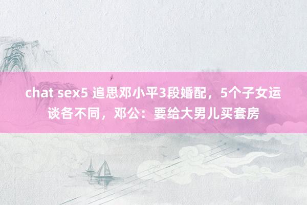 chat sex5 追思邓小平3段婚配，5个子女运谈各不同，邓公：要给大男儿买套房