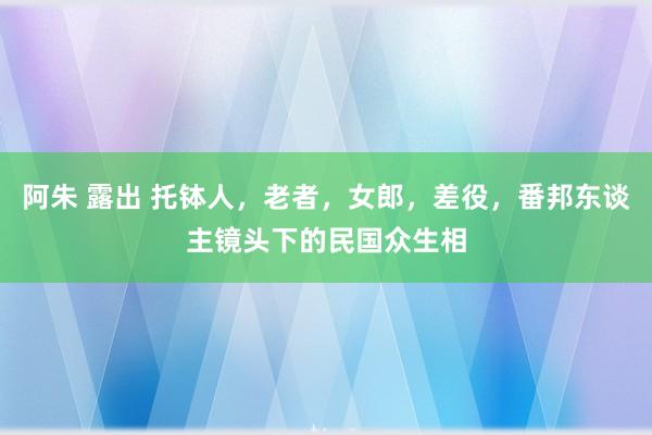 阿朱 露出 托钵人，老者，女郎，差役，番邦东谈主镜头下的民国众生相