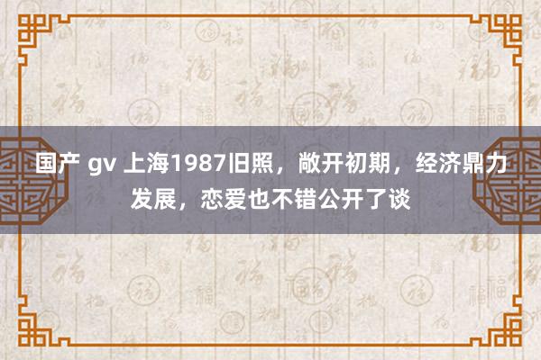 国产 gv 上海1987旧照，敞开初期，经济鼎力发展，恋爱也不错公开了谈