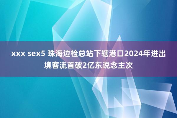 xxx sex5 珠海边检总站下辖港口2024年进出境客流首破2亿东说念主次
