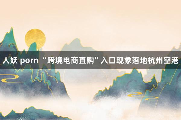 人妖 porn “跨境电商直购”入口现象落地杭州空港