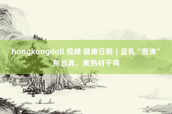 hongkongdoll 视频 健康日期｜豆乳“假沸”别当真，煮熟材干喝