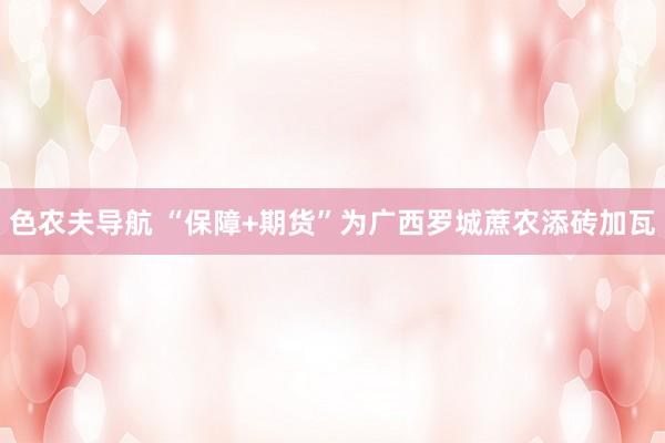 色农夫导航 “保障+期货”为广西罗城蔗农添砖加瓦