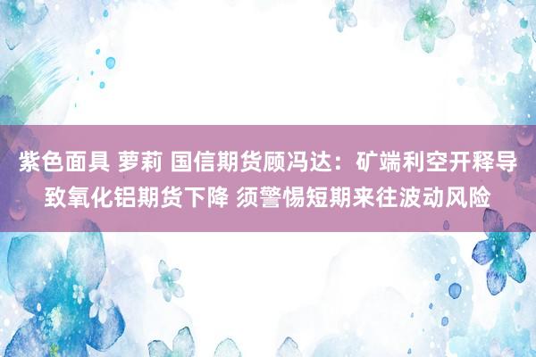 紫色面具 萝莉 国信期货顾冯达：矿端利空开释导致氧化铝期货下降 须警惕短期来往波动风险
