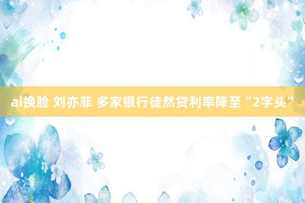 ai换脸 刘亦菲 多家银行徒然贷利率降至“2字头”