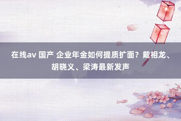 在线av 国产 企业年金如何提质扩面？戴相龙、胡晓义、梁涛最新发声