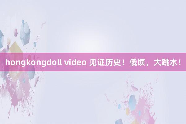 hongkongdoll video 见证历史！俄顷，大跳水！