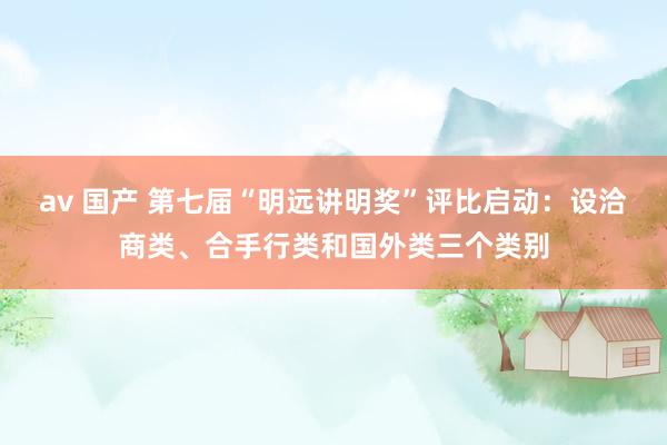 av 国产 第七届“明远讲明奖”评比启动：设洽商类、合手行类和国外类三个类别