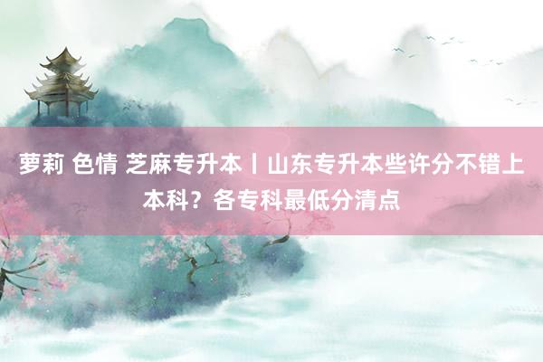 萝莉 色情 芝麻专升本丨山东专升本些许分不错上本科？各专科最低分清点