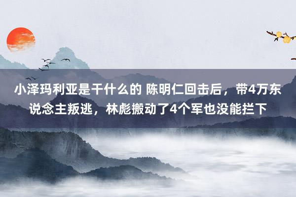小泽玛利亚是干什么的 陈明仁回击后，带4万东说念主叛逃，林彪搬动了4个军也没能拦下