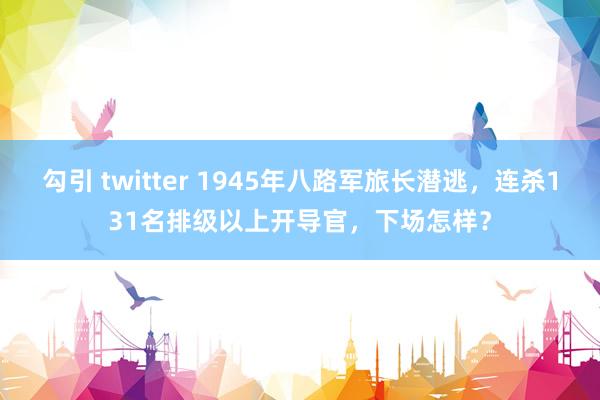 勾引 twitter 1945年八路军旅长潜逃，连杀131名排级以上开导官，下场怎样？