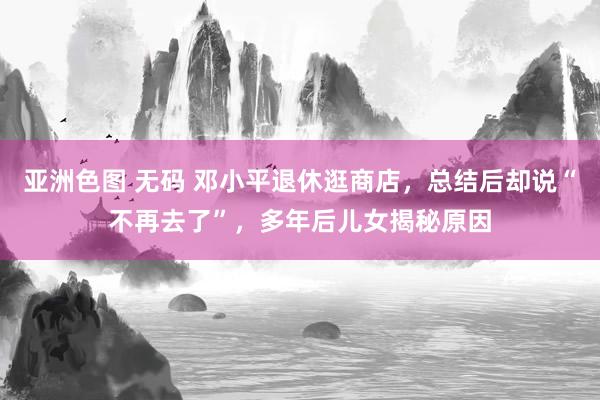 亚洲色图 无码 邓小平退休逛商店，总结后却说“不再去了”，多年后儿女揭秘原因