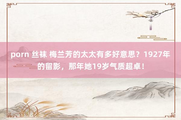 porn 丝袜 梅兰芳的太太有多好意思？1927年的留影，那年她19岁气质超卓！