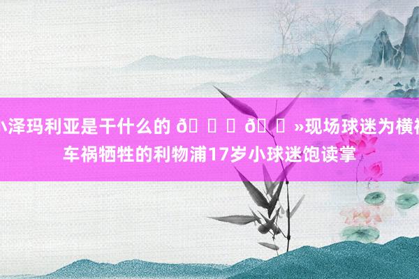 小泽玛利亚是干什么的 🙏🏻现场球迷为横祸车祸牺牲的利物浦17岁小球迷饱读掌