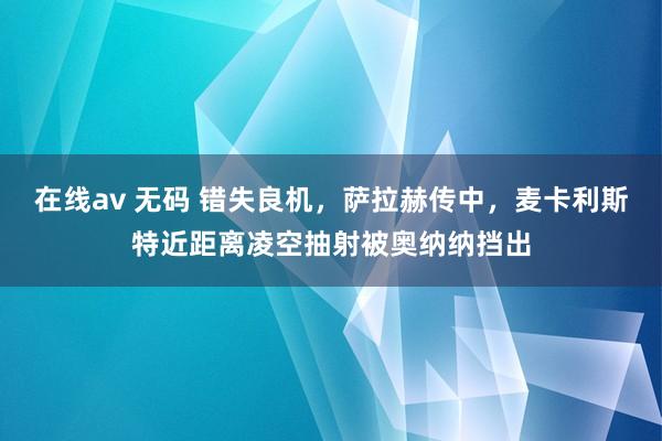 在线av 无码 错失良机，萨拉赫传中，麦卡利斯特近距离凌空抽射被奥纳纳挡出