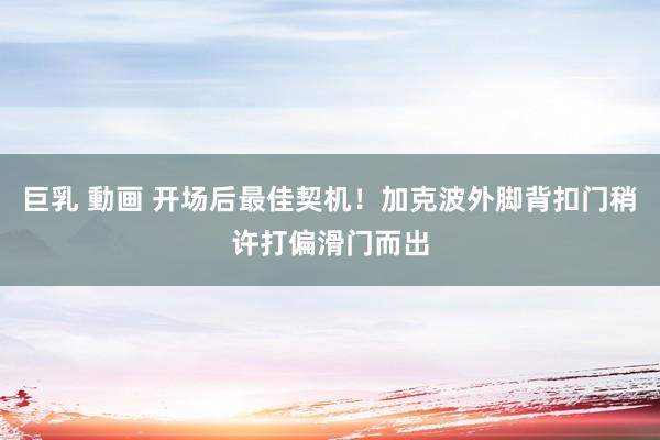 巨乳 動画 开场后最佳契机！加克波外脚背扣门稍许打偏滑门而出
