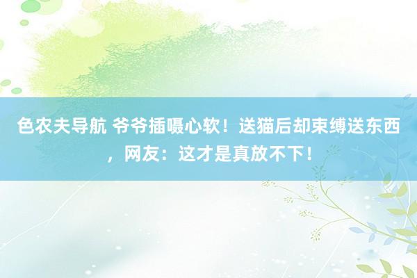 色农夫导航 爷爷插嗫心软！送猫后却束缚送东西，网友：这才是真放不下！