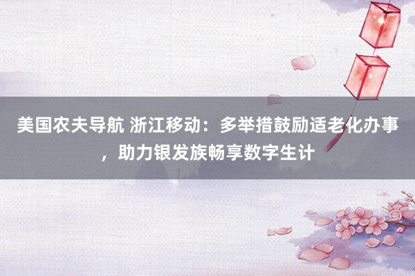 美国农夫导航 浙江移动：多举措鼓励适老化办事，助力银发族畅享数字生计