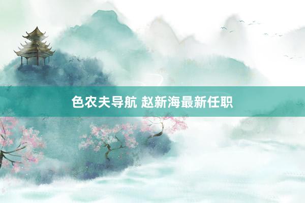 色农夫导航 赵新海最新任职