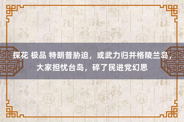 探花 极品 特朗普胁迫，或武力归并格陵兰岛，大家担忧台岛，碎了民进党幻思