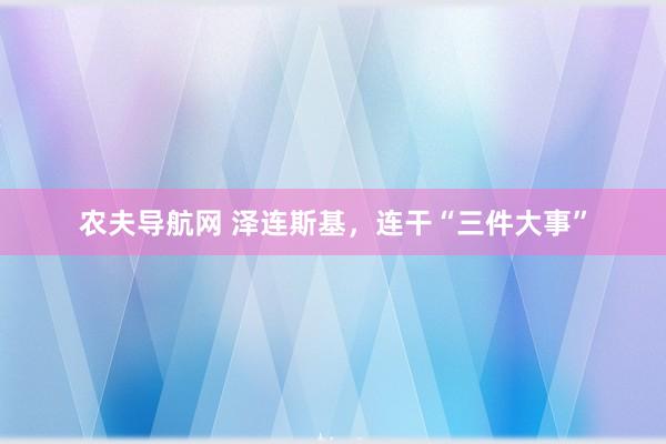 农夫导航网 泽连斯基，连干“三件大事”