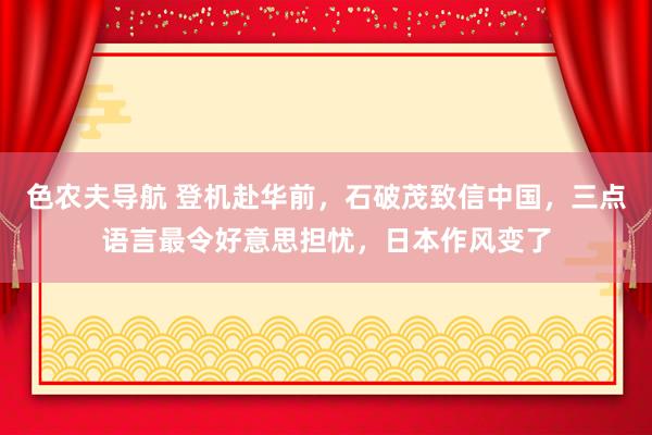 色农夫导航 登机赴华前，石破茂致信中国，三点语言最令好意思担忧，日本作风变了