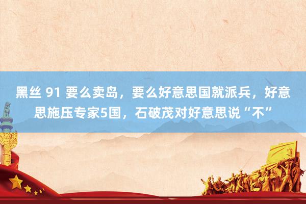 黑丝 91 要么卖岛，要么好意思国就派兵，好意思施压专家5国，石破茂对好意思说“不”