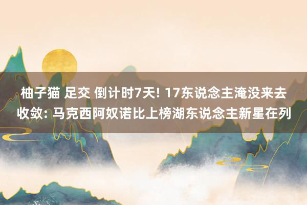 柚子猫 足交 倒计时7天! 17东说念主淹没来去收敛: 马克西阿奴诺比上榜湖东说念主新星在列
