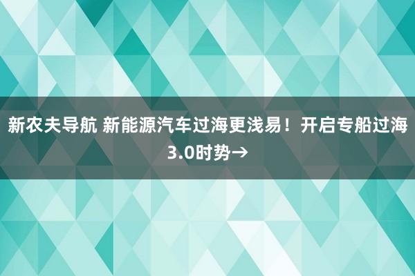 新农夫导航 新能源汽车过海更浅易！开启专船过海3.0时势→
