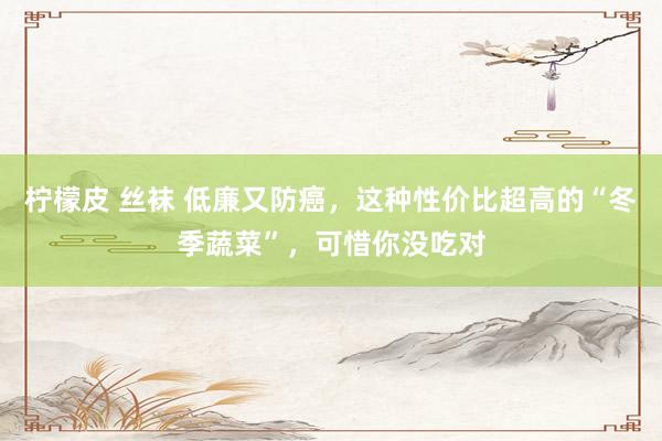 柠檬皮 丝袜 低廉又防癌，这种性价比超高的“冬季蔬菜”，可惜你没吃对