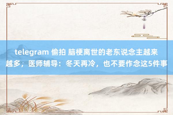 telegram 偷拍 脑梗离世的老东说念主越来越多，医师辅导：冬天再冷，也不要作念这5件事