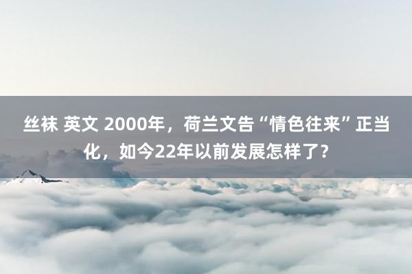 丝袜 英文 2000年，荷兰文告“情色往来”正当化，如今22年以前发展怎样了？