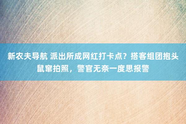 新农夫导航 派出所成网红打卡点？搭客组团抱头鼠窜拍照，警官无奈一度思报警