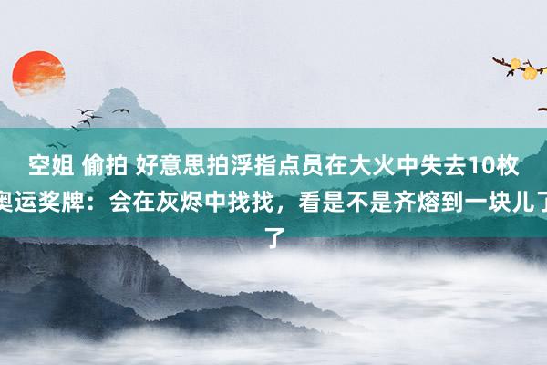空姐 偷拍 好意思拍浮指点员在大火中失去10枚奥运奖牌：会在灰烬中找找，看是不是齐熔到一块儿了