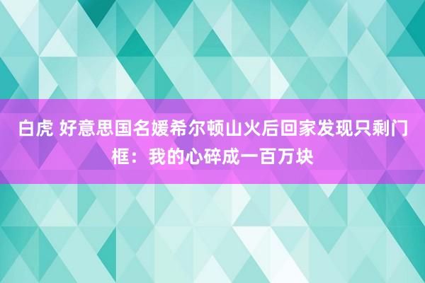 白虎 好意思国名媛希尔顿山火后回家发现只剩门框：我的心碎成一百万块