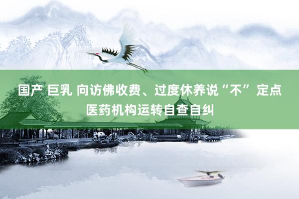 国产 巨乳 向访佛收费、过度休养说“不” 定点医药机构运转自查自纠