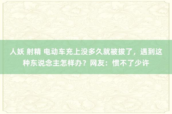人妖 射精 电动车充上没多久就被拔了，遇到这种东说念主怎样办？网友：惯不了少许