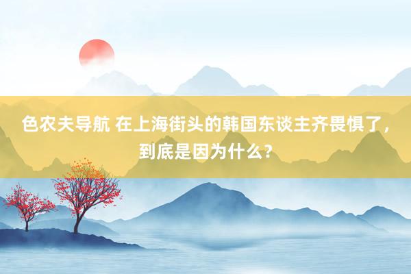 色农夫导航 在上海街头的韩国东谈主齐畏惧了，到底是因为什么？