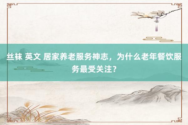 丝袜 英文 居家养老服务神志，为什么老年餐饮服务最受关注？
