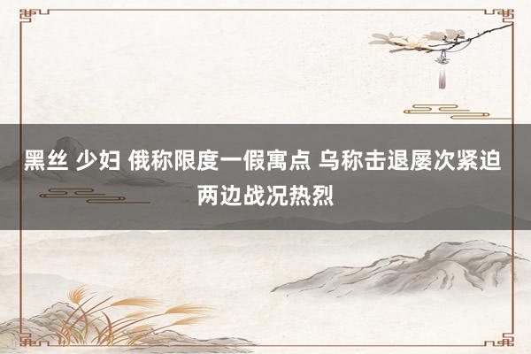 黑丝 少妇 俄称限度一假寓点 乌称击退屡次紧迫 两边战况热烈