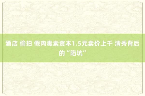 酒店 偷拍 假肉毒素资本1.5元卖价上千 清秀背后的“陷坑”